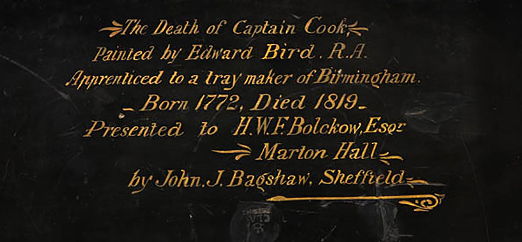 Inscription on reverse of tea tray: ‘The Death of Captain Cook. Painted by Edward Bird R.A. Apprenticed to a tray maker of Birmingham. Born 1772, Died 1819. Presented to HWF Bolckow, Esqr. Marton Hall by John J. Bagshaw, Sheffield.’ Image Andrew Frolows/ANMM